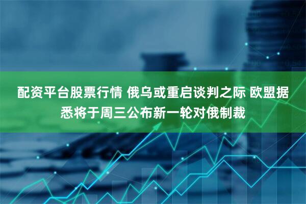 配资平台股票行情 俄乌或重启谈判之际 欧盟据悉将于周三公布新一轮对俄制裁