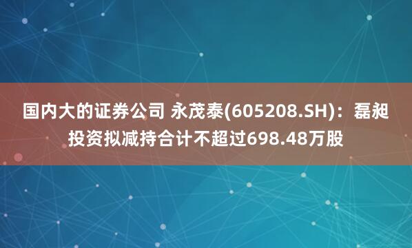 国内大的证券公司 永茂泰(605208.SH)：磊昶投资拟减持合计不超过698.48万股