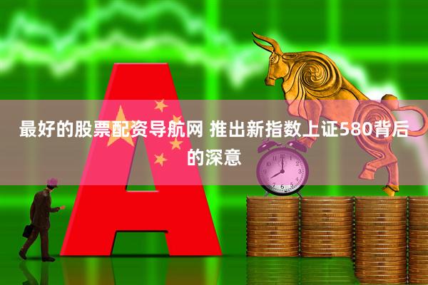 最好的股票配资导航网 推出新指数上证580背后的深意