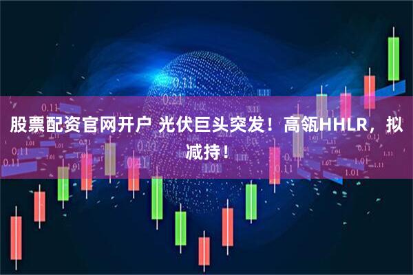 股票配资官网开户 光伏巨头突发！高瓴HHLR，拟减持！