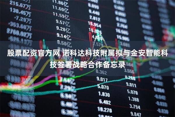 股票配资官方网 诺科达科技附属拟与金安智能科技签署战略合作备忘录