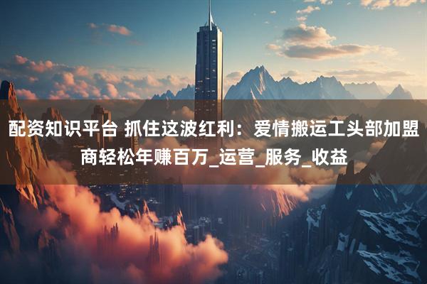 配资知识平台 抓住这波红利：爱情搬运工头部加盟商轻松年赚百万_运营_服务_收益