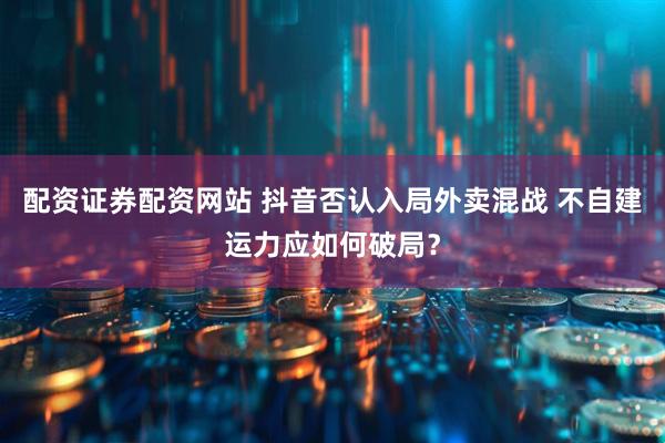 配资证券配资网站 抖音否认入局外卖混战 不自建运力应如何破局？