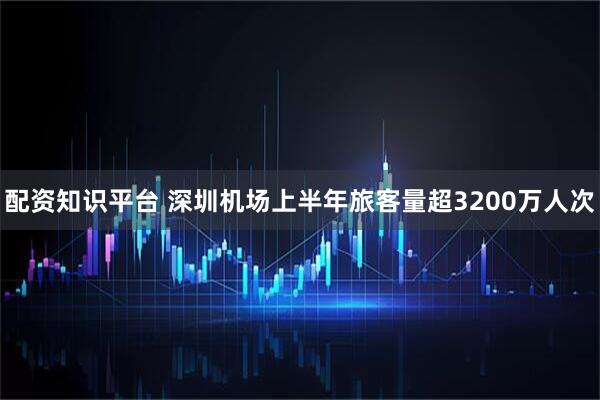 配资知识平台 深圳机场上半年旅客量超3200万人次
