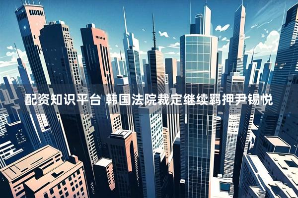 配资知识平台 韩国法院裁定继续羁押尹锡悦