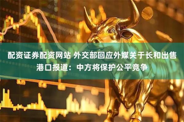 配资证券配资网站 外交部回应外媒关于长和出售港口报道：中方将保护公平竞争