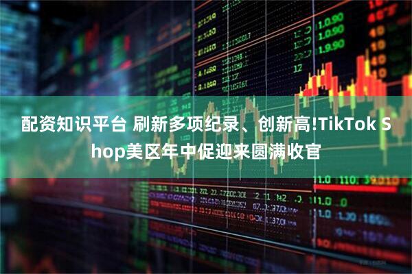 配资知识平台 刷新多项纪录、创新高!TikTok Shop美区年中促迎来圆满收官