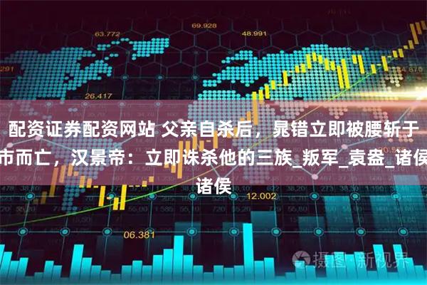 配资证券配资网站 父亲自杀后，晁错立即被腰斩于市而亡，汉景帝：立即诛杀他的三族_叛军_袁盎_诸侯