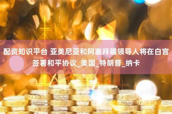 配资知识平台 亚美尼亚和阿塞拜疆领导人将在白宫签署和平协议_美国_特朗普_纳卡
