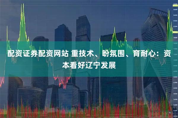 配资证券配资网站 重技术、盼氛围、育耐心：资本看好辽宁发展