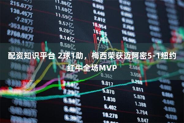 配资知识平台 2球1助，梅西荣获迈阿密5-1纽约红牛全场MVP
