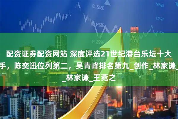 配资证券配资网站 深度评选21世纪港台乐坛十大唱作歌手，陈奕迅位列第二，吴青峰排名第九_创作_林家谦_王菀之