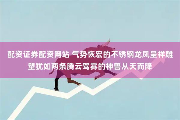配资证券配资网站 气势恢宏的不锈钢龙凤呈祥雕塑犹如两条腾云驾雾的神兽从天而降