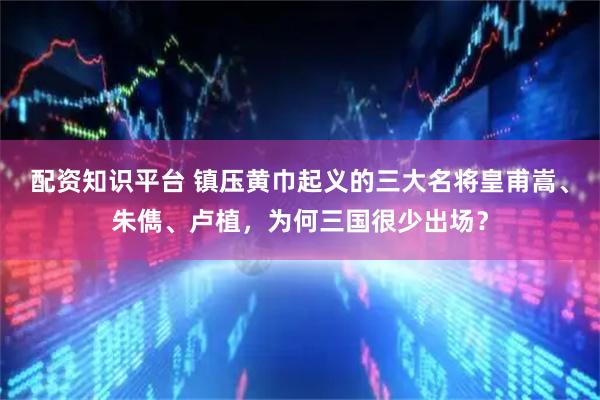 配资知识平台 镇压黄巾起义的三大名将皇甫嵩、朱儁、卢植，为何三国很少出场？