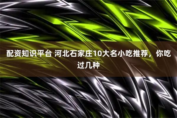 配资知识平台 河北石家庄10大名小吃推荐，你吃过几种