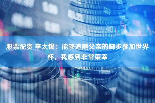 股票配资 李太锡：能够追随父亲的脚步参加世界杯，我感到非常荣幸