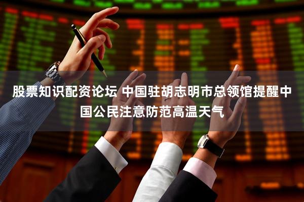 股票知识配资论坛 中国驻胡志明市总领馆提醒中国公民注意防范高温天气