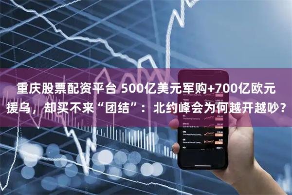 重庆股票配资平台 500亿美元军购+700亿欧元援乌，却买不来“团结”：北约峰会为何越开越吵？