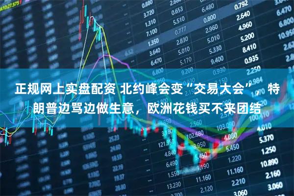 正规网上实盘配资 北约峰会变“交易大会”，特朗普边骂边做生意，欧洲花钱买不来团结