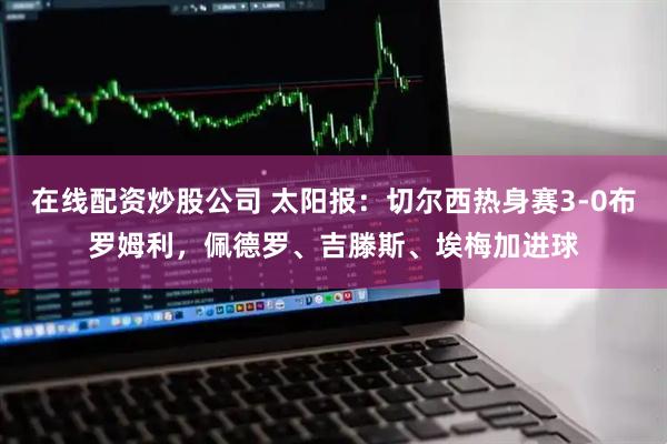 在线配资炒股公司 太阳报：切尔西热身赛3-0布罗姆利，佩德罗、吉滕斯、埃梅加进球