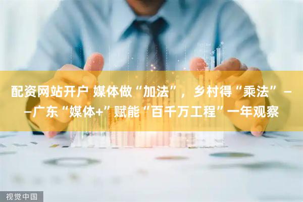 配资网站开户 媒体做“加法”，乡村得“乘法” ——广东“媒体+”赋能“百千万工程”一年观察