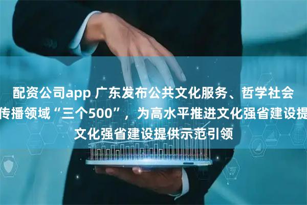 配资公司app 广东发布公共文化服务、哲学社会科学、国际传播领域“三个500”，为高水平推进文化强省建设提供示范引领