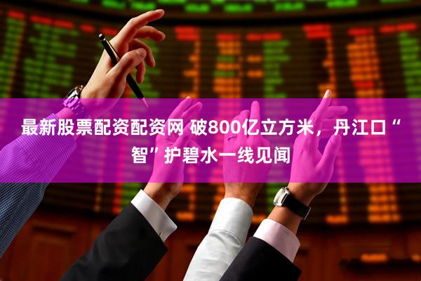 最新股票配资配资网 破800亿立方米，丹江口“智”护碧水一线见闻