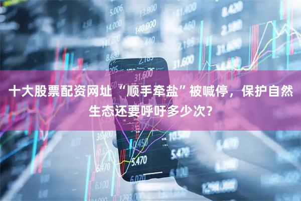 十大股票配资网址 “顺手牵盐”被喊停，保护自然生态还要呼吁多少次？