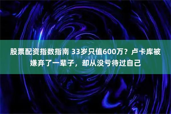 股票配资指数指南 33岁只值600万？卢卡库被嫌弃了一辈子，却从没亏待过自己