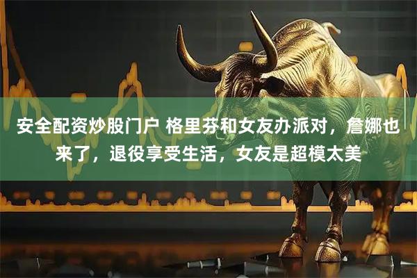 安全配资炒股门户 格里芬和女友办派对，詹娜也来了，退役享受生活，女友是超模太美