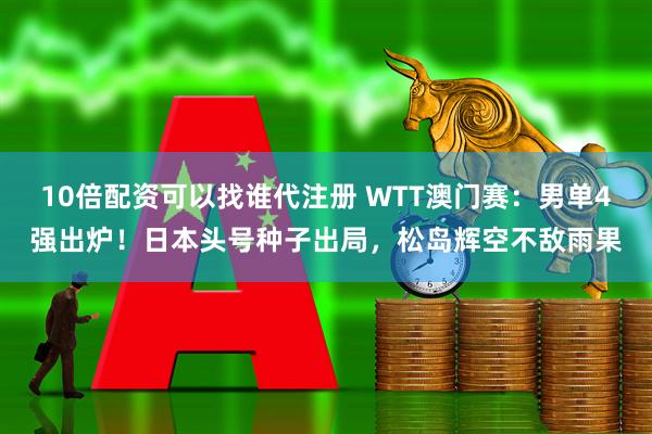 10倍配资可以找谁代注册 WTT澳门赛：男单4强出炉！日本头号种子出局，松岛辉空不敌雨果