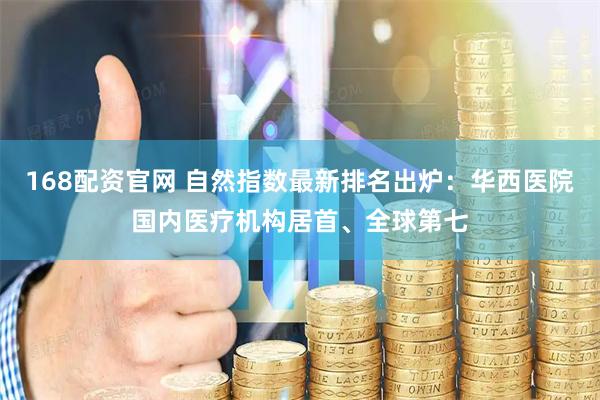 168配资官网 自然指数最新排名出炉:华西医院国内医疗机构居首、全球第七